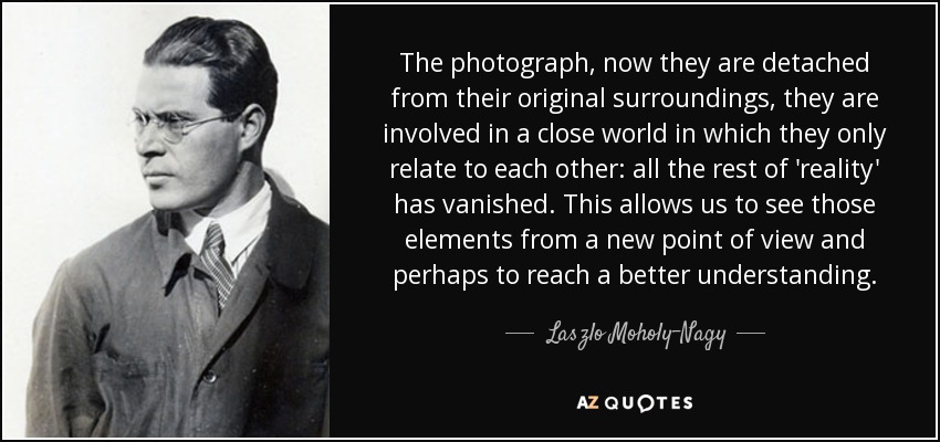 The photograph, now they are detached from their original surroundings, they are involved in a close world in which they only relate to each other: all the rest of 'reality' has vanished. This allows us to see those elements from a new point of view and perhaps to reach a better understanding. - Laszlo Moholy-Nagy