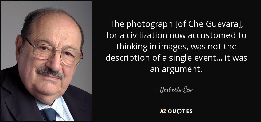 The photograph [of Che Guevara], for a civilization now accustomed to thinking in images, was not the description of a single event... it was an argument. - Umberto Eco