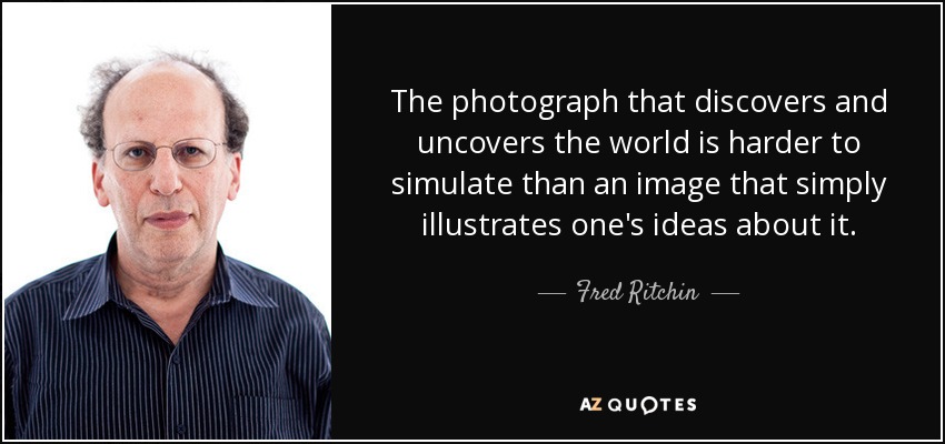 The photograph that discovers and uncovers the world is harder to simulate than an image that simply illustrates one's ideas about it. - Fred Ritchin