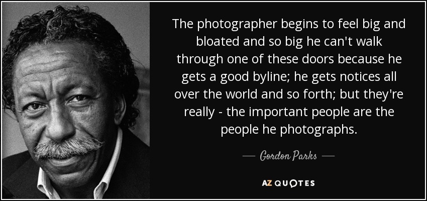The photographer begins to feel big and bloated and so big he can't walk through one of these doors because he gets a good byline; he gets notices all over the world and so forth; but they're really - the important people are the people he photographs. - Gordon Parks
