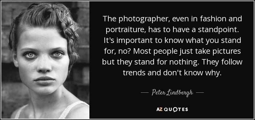 The photographer, even in fashion and portraiture, has to have a standpoint. It's important to know what you stand for, no? Most people just take pictures but they stand for nothing. They follow trends and don't know why. - Peter Lindbergh