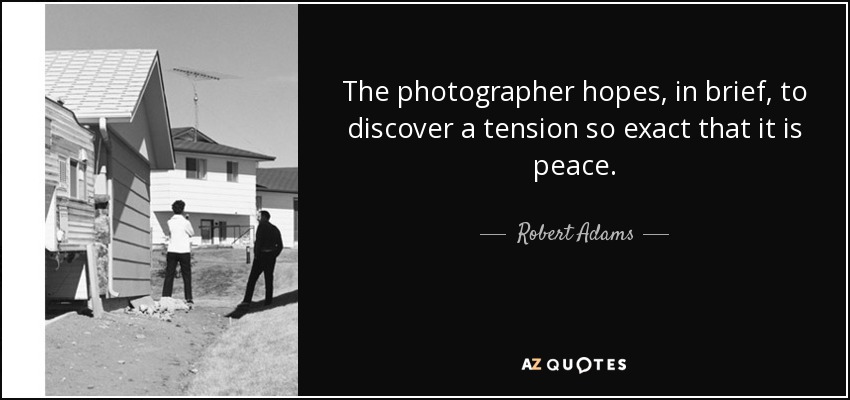 The photographer hopes, in brief, to discover a tension so exact that it is peace. - Robert Adams