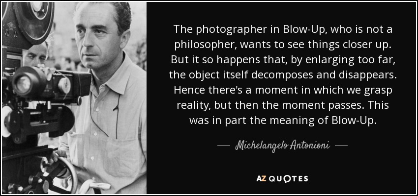 The photographer in Blow-Up, who is not a philosopher, wants to see things closer up. But it so happens that, by enlarging too far, the object itself decomposes and disappears. Hence there's a moment in which we grasp reality, but then the moment passes. This was in part the meaning of Blow-Up. - Michelangelo Antonioni