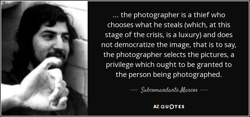 ... the photographer is a thief who chooses what he steals (which, at this stage of the crisis, is a luxury) and does not democratize the image, that is to say, the photographer selects the pictures, a privilege which ought to be granted to the person being photographed. - Subcomandante Marcos