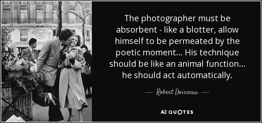 The photographer must be absorbent - like a blotter, allow himself to be permeated by the poetic moment... His technique should be like an animal function... he should act automatically. - Robert Doisneau