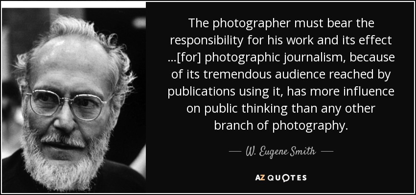 The photographer must bear the responsibility for his work and its effect …[for] photographic journalism, because of its tremendous audience reached by publications using it, has more influence on public thinking than any other branch of photography. - W. Eugene Smith