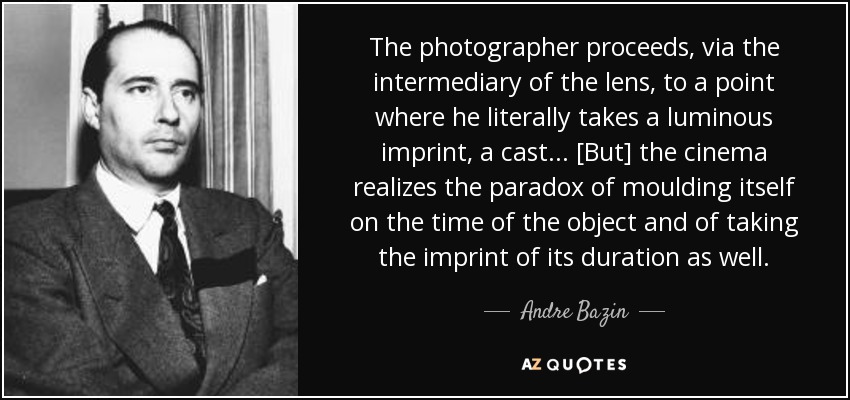 The photographer proceeds, via the intermediary of the lens, to a point where he literally takes a luminous imprint, a cast... [But] the cinema realizes the paradox of moulding itself on the time of the object and of taking the imprint of its duration as well. - Andre Bazin