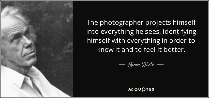 The photographer projects himself into everything he sees, identifying himself with everything in order to know it and to feel it better. - Minor White