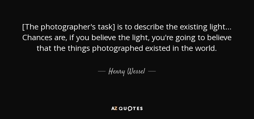 [The photographer's task] is to describe the existing light... Chances are, if you believe the light, you're going to believe that the things photographed existed in the world. - Henry Wessel, Jr.