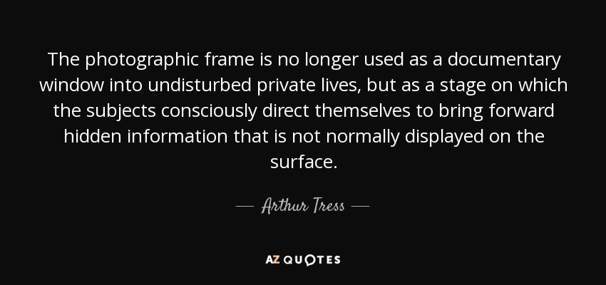 The photographic frame is no longer used as a documentary window into undisturbed private lives, but as a stage on which the subjects consciously direct themselves to bring forward hidden information that is not normally displayed on the surface. - Arthur Tress