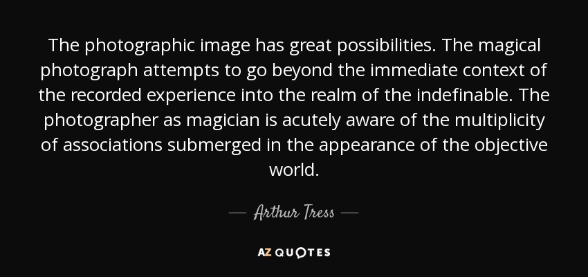 The photographic image has great possibilities. The magical photograph attempts to go beyond the immediate context of the recorded experience into the realm of the indefinable. The photographer as magician is acutely aware of the multiplicity of associations submerged in the appearance of the objective world. - Arthur Tress