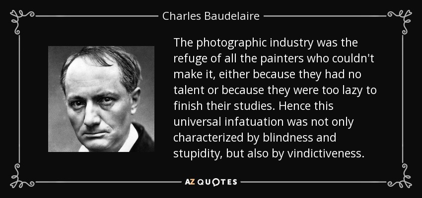 The photographic industry was the refuge of all the painters who couldn't make it, either because they had no talent or because they were too lazy to finish their studies. Hence this universal infatuation was not only characterized by blindness and stupidity, but also by vindictiveness. - Charles Baudelaire