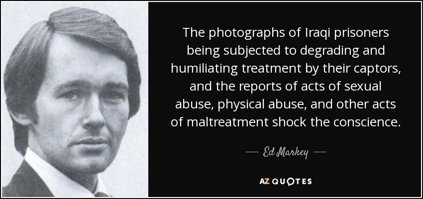 The photographs of Iraqi prisoners being subjected to degrading and humiliating treatment by their captors, and the reports of acts of sexual abuse, physical abuse, and other acts of maltreatment shock the conscience. - Ed Markey