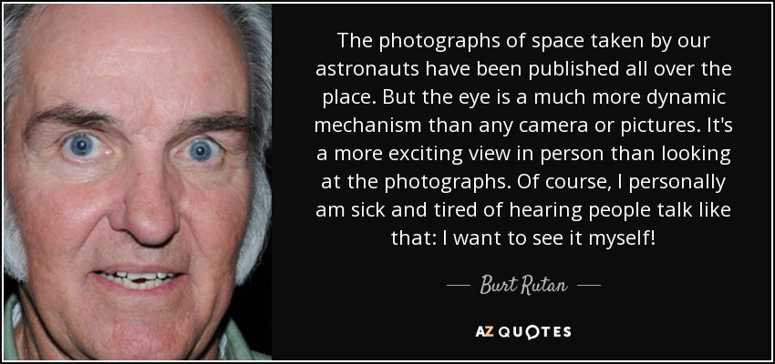 The photographs of space taken by our astronauts have been published all over the place. But the eye is a much more dynamic mechanism than any camera or pictures. It's a more exciting view in person than looking at the photographs. Of course, I personally am sick and tired of hearing people talk like that: I want to see it myself! - Burt Rutan