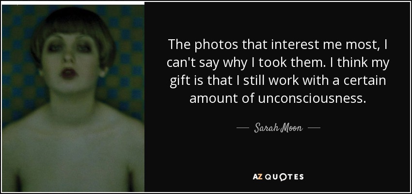 The photos that interest me most, I can't say why I took them. I think my gift is that I still work with a certain amount of unconsciousness. - Sarah Moon