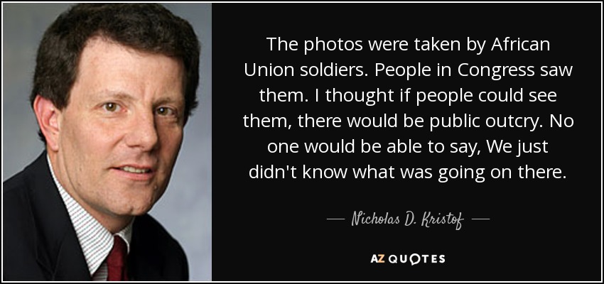The photos were taken by African Union soldiers. People in Congress saw them. I thought if people could see them, there would be public outcry. No one would be able to say, We just didn't know what was going on there. - Nicholas D. Kristof