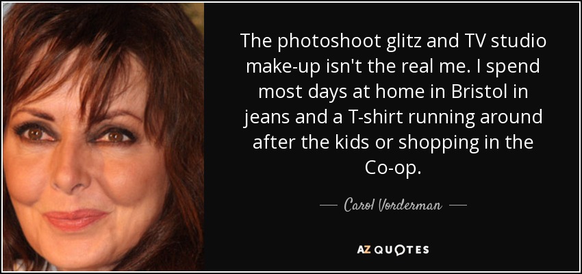The photoshoot glitz and TV studio make-up isn't the real me. I spend most days at home in Bristol in jeans and a T-shirt running around after the kids or shopping in the Co-op. - Carol Vorderman