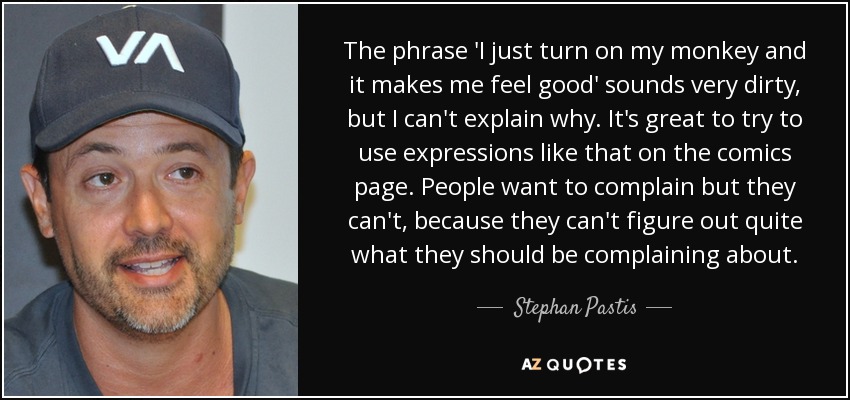 The phrase 'I just turn on my monkey and it makes me feel good' sounds very dirty, but I can't explain why. It's great to try to use expressions like that on the comics page. People want to complain but they can't, because they can't figure out quite what they should be complaining about. - Stephan Pastis