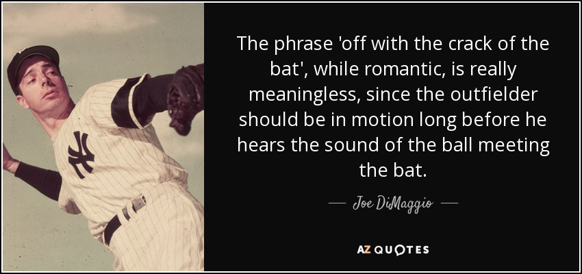 The phrase 'off with the crack of the bat', while romantic, is really meaningless, since the outfielder should be in motion long before he hears the sound of the ball meeting the bat. - Joe DiMaggio