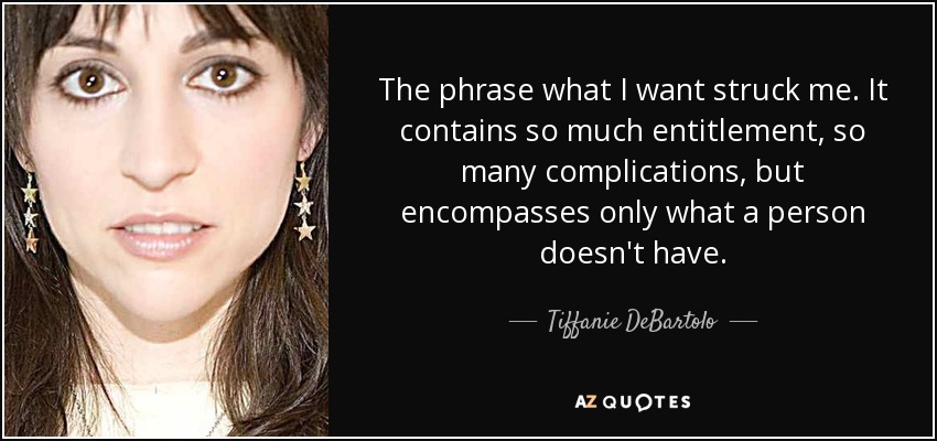The phrase what I want struck me. It contains so much entitlement, so many complications, but encompasses only what a person doesn't have. - Tiffanie DeBartolo