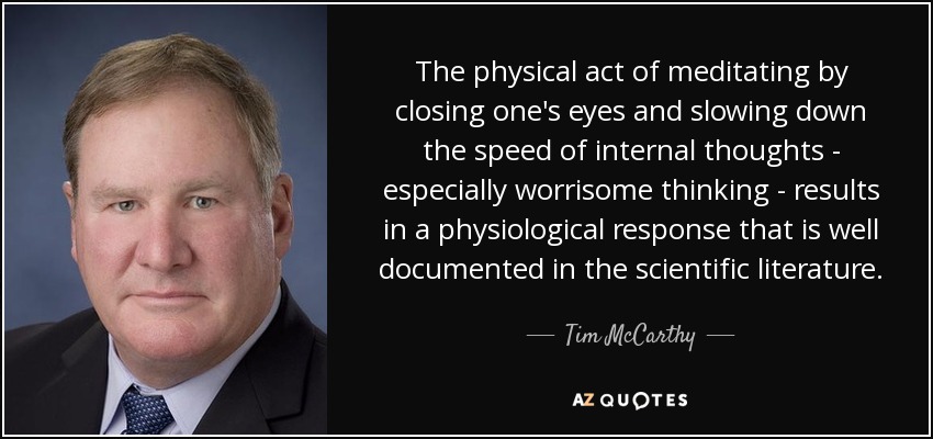 The physical act of meditating by closing one's eyes and slowing down the speed of internal thoughts - especially worrisome thinking - results in a physiological response that is well documented in the scientific literature. - Tim McCarthy