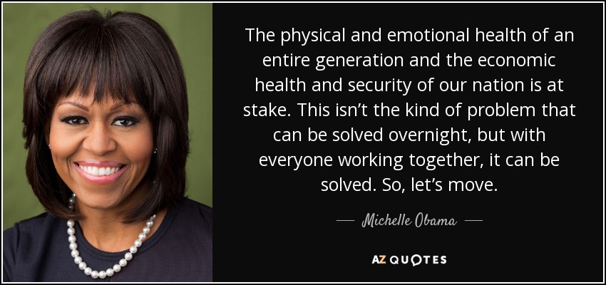 The physical and emotional health of an entire generation and the economic health and security of our nation is at stake. This isn’t the kind of problem that can be solved overnight, but with everyone working together, it can be solved. So, let’s move. - Michelle Obama