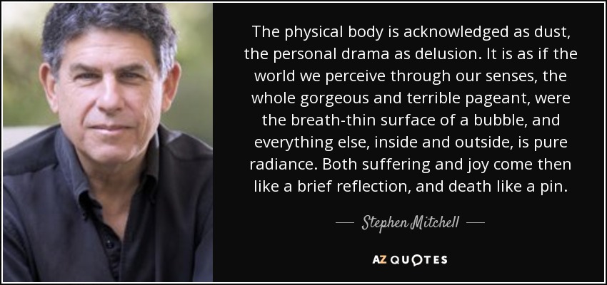 The physical body is acknowledged as dust, the personal drama as delusion. It is as if the world we perceive through our senses, the whole gorgeous and terrible pageant, were the breath-thin surface of a bubble, and everything else, inside and outside, is pure radiance. Both suffering and joy come then like a brief reflection, and death like a pin. - Stephen Mitchell