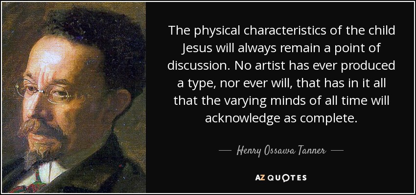 The physical characteristics of the child Jesus will always remain a point of discussion. No artist has ever produced a type, nor ever will, that has in it all that the varying minds of all time will acknowledge as complete. - Henry Ossawa Tanner