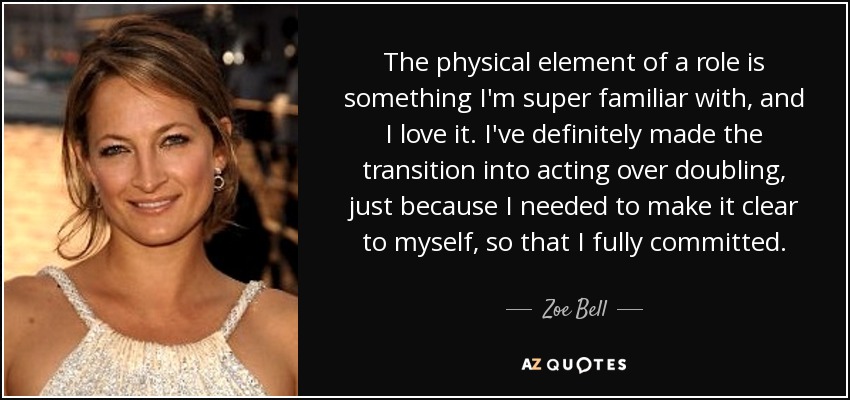 The physical element of a role is something I'm super familiar with, and I love it. I've definitely made the transition into acting over doubling, just because I needed to make it clear to myself, so that I fully committed. - Zoe Bell