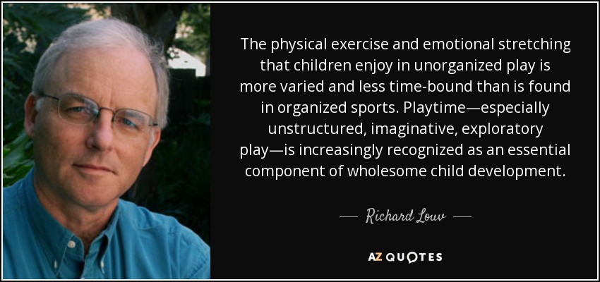 The physical exercise and emotional stretching that children enjoy in unorganized play is more varied and less time-bound than is found in organized sports. Playtime—especially unstructured, imaginative, exploratory play—is increasingly recognized as an essential component of wholesome child development. - Richard Louv