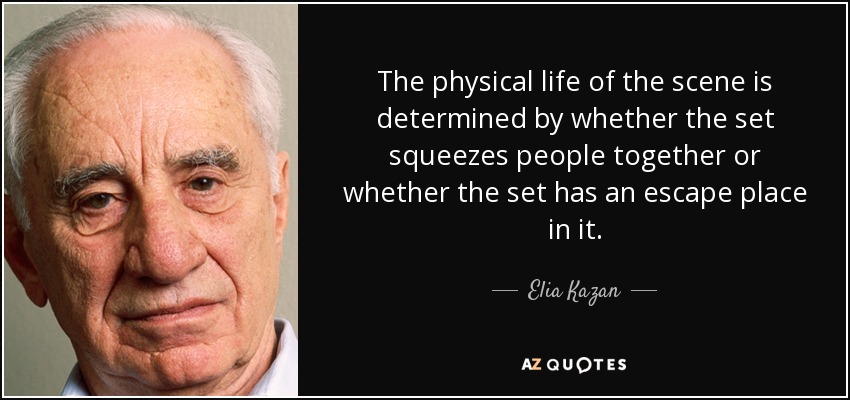 The physical life of the scene is determined by whether the set squeezes people together or whether the set has an escape place in it. - Elia Kazan