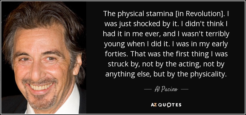 The physical stamina [in Revolution]. I was just shocked by it. I didn't think I had it in me ever, and I wasn't terribly young when I did it. I was in my early forties. That was the first thing I was struck by, not by the acting, not by anything else, but by the physicality. - Al Pacino