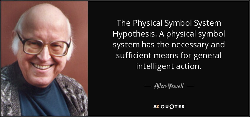 The Physical Symbol System Hypothesis. A physical symbol system has the necessary and sufficient means for general intelligent action. - Allen Newell