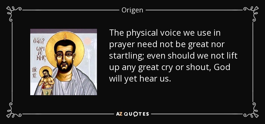 The physical voice we use in prayer need not be great nor startling; even should we not lift up any great cry or shout, God will yet hear us. - Origen