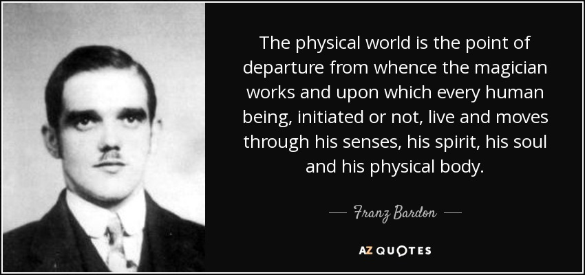 The physical world is the point of departure from whence the magician works and upon which every human being, initiated or not, live and moves through his senses, his spirit, his soul and his physical body. - Franz Bardon