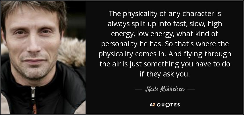 The physicality of any character is always split up into fast, slow, high energy, low energy, what kind of personality he has. So that's where the physicality comes in. And flying through the air is just something you have to do if they ask you. - Mads Mikkelsen