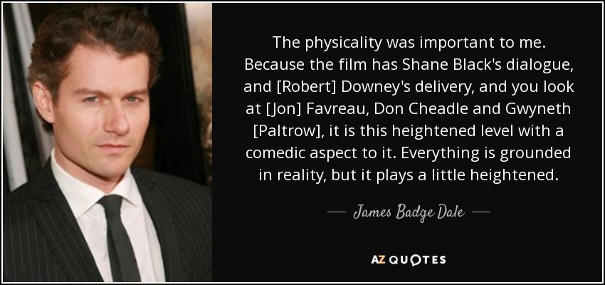 The physicality was important to me. Because the film has Shane Black's dialogue, and [Robert] Downey's delivery, and you look at [Jon] Favreau, Don Cheadle and Gwyneth [Paltrow], it is this heightened level with a comedic aspect to it. Everything is grounded in reality, but it plays a little heightened. - James Badge Dale