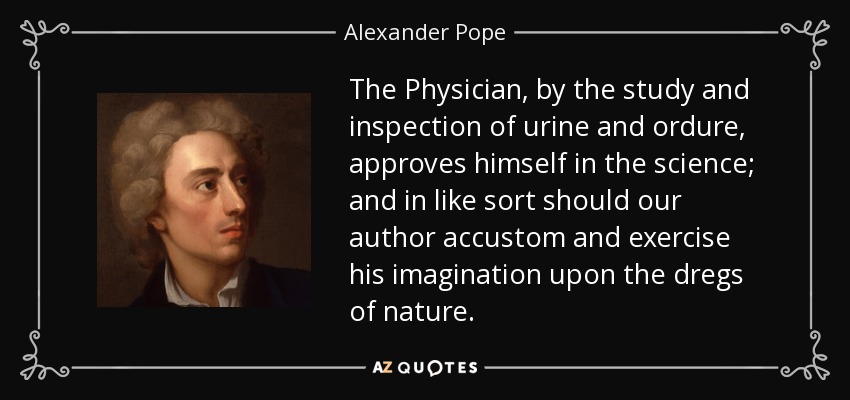 The Physician, by the study and inspection of urine and ordure, approves himself in the science; and in like sort should our author accustom and exercise his imagination upon the dregs of nature. - Alexander Pope
