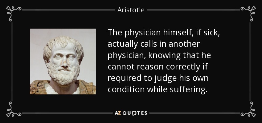 The physician himself, if sick, actually calls in another physician, knowing that he cannot reason correctly if required to judge his own condition while suffering. - Aristotle