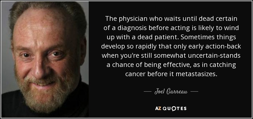 The physician who waits until dead certain of a diagnosis before acting is likely to wind up with a dead patient. Sometimes things develop so rapidly that only early action-back when you're still somewhat uncertain-stands a chance of being effective, as in catching cancer before it metastasizes. - Joel Garreau