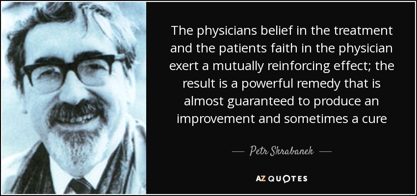 The physicians belief in the treatment and the patients faith in the physician exert a mutually reinforcing effect; the result is a powerful remedy that is almost guaranteed to produce an improvement and sometimes a cure - Petr Skrabanek