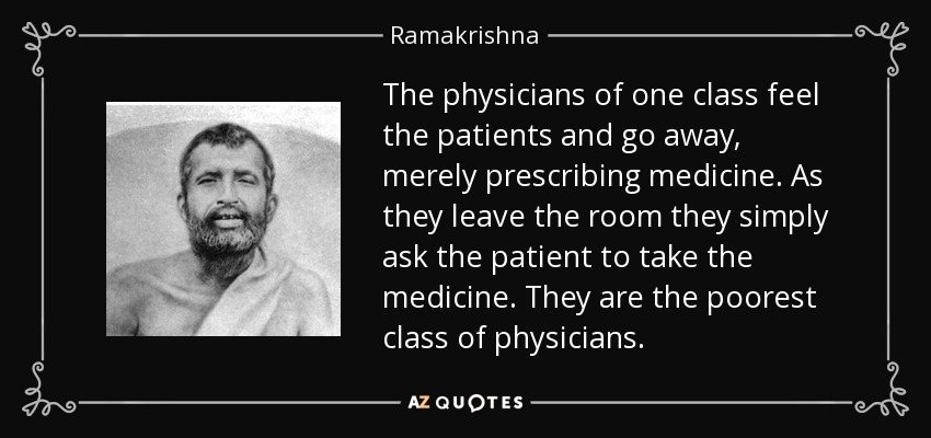 The physicians of one class feel the patients and go away, merely prescribing medicine. As they leave the room they simply ask the patient to take the medicine. They are the poorest class of physicians. - Ramakrishna