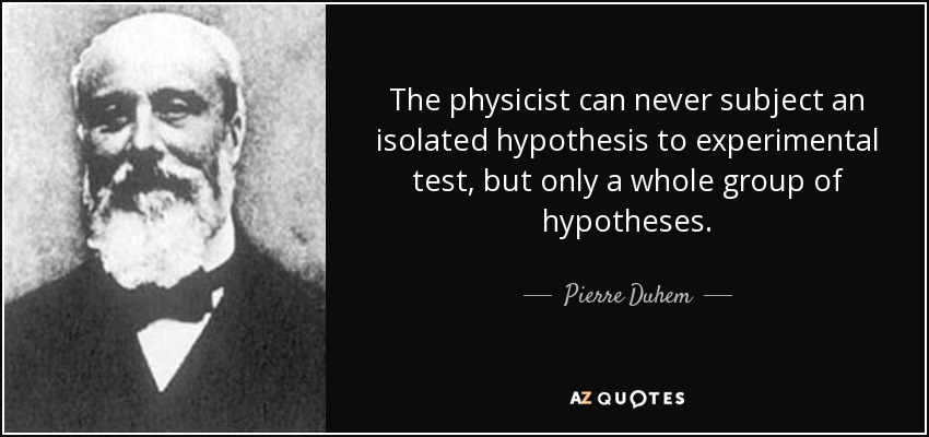 The physicist can never subject an isolated hypothesis to experimental test, but only a whole group of hypotheses. - Pierre Duhem