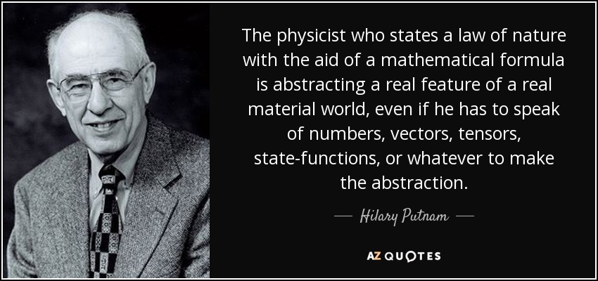 The physicist who states a law of nature with the aid of a mathematical formula is abstracting a real feature of a real material world, even if he has to speak of numbers, vectors, tensors, state-functions, or whatever to make the abstraction. - Hilary Putnam