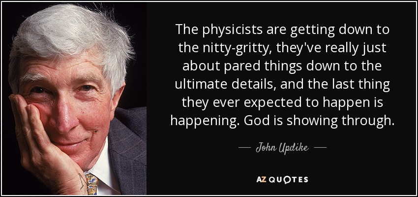 The physicists are getting down to the nitty-gritty, they've really just about pared things down to the ultimate details, and the last thing they ever expected to happen is happening. God is showing through. - John Updike