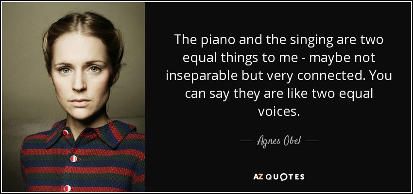 The piano and the singing are two equal things to me - maybe not inseparable but very connected. You can say they are like two equal voices. - Agnes Obel