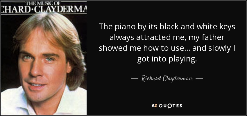 The piano by its black and white keys always attracted me, my father showed me how to use... and slowly I got into playing. - Richard Clayderman