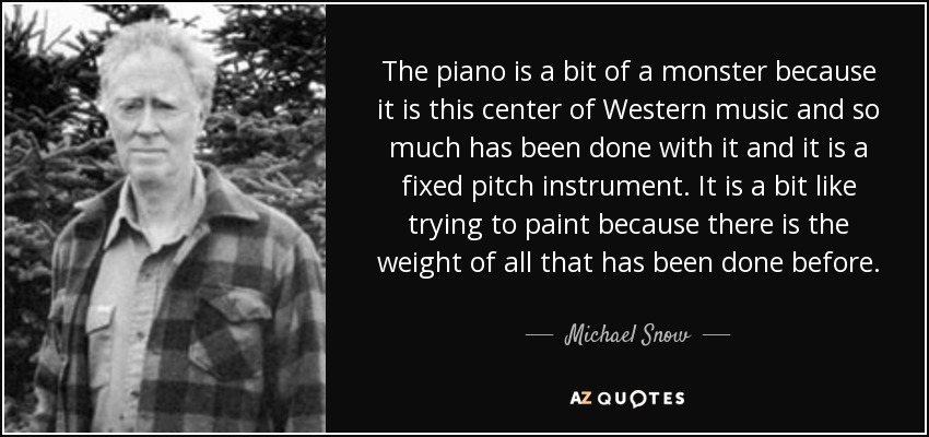 The piano is a bit of a monster because it is this center of Western music and so much has been done with it and it is a fixed pitch instrument. It is a bit like trying to paint because there is the weight of all that has been done before. - Michael Snow