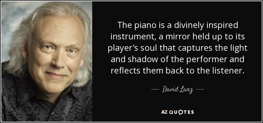 The piano is a divinely inspired instrument, a mirror held up to its player's soul that captures the light and shadow of the performer and reflects them back to the listener. - David Lanz