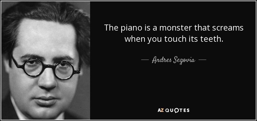 The piano is a monster that screams when you touch its teeth. - Andres Segovia